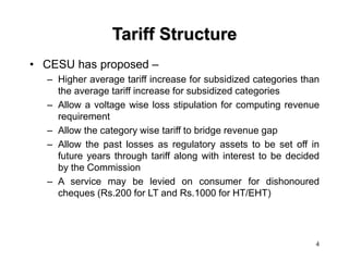 4
Tariff Structure
• CESU has proposed –
– Higher average tariff increase for subsidized categories than
the average tariff increase for subsidized categories
– Allow a voltage wise loss stipulation for computing revenue
requirement
– Allow the category wise tariff to bridge revenue gap
– Allow the past losses as regulatory assets to be set off in
future years through tariff along with interest to be decided
by the Commission
– A service may be levied on consumer for dishonoured
cheques (Rs.200 for LT and Rs.1000 for HT/EHT)
 