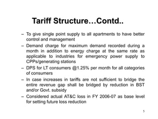 5
Tariff Structure…Contd..
– To give single point supply to all apartments to have better
control and management
– Demand charge for maximum demand recorded during a
month in addition to energy charge at the same rate as
applicable to industries for emergency power supply to
CPPs/generating stations
– DPS for LT consumers @1.25% per month for all categories
of consumers
– In case increases in tariffs are not sufficient to bridge the
entire revenue gap shall be bridged by reduction in BST
and/or Govt. subsidy
– Considered actual AT&C loss in FY 2006-07 as base level
for setting future loss reduction
 