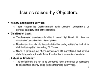 9
Issues raised by Objectors
• Military Engineering Services
– There should be discriminatory Tariff between consumers of
general category and of the defence.
• Distribution Loss:
– The licensee has miserably failed to arrest high Distribution loss on
account of unauthorized use of power.
– Distribution loss should be calculated by taking ratio of units lost in
distribution system excluding EHT sale.
– Since, a large chunk of consumers are still unmetered and having
defective meters, the declared loss by the licensee is unrealistic.
• Collection Efficiency:
– The consumers are not to be burdened for in-efficiency of licensees
to collect their energy dues from consumers every year.
 