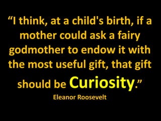 “I think, at a child's birth, if a
mother could ask a fairy
godmother to endow it with
the most useful gift, that gift
should be Curiosity.”
Eleanor Roosevelt
 