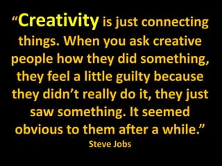 “Creativity is just connecting
things. When you ask creative
people how they did something,
they feel a little guilty because
they didn’t really do it, they just
saw something. It seemed
obvious to them after a while.”
Steve Jobs
 