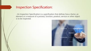 Inspection Specification:
- An Inspection Specification is a specification that defines how a factor, an
element or a measure of a process, function, product, service or other object
is to be inspected.
 
