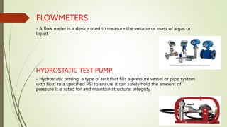 FLOWMETERS
- A flow meter is a device used to measure the volume or mass of a gas or
liquid.
HYDROSTATIC TEST PUMP
- Hydrostatic testing a type of test that fills a pressure vessel or pipe system
with fluid to a specified PSI to ensure it can safely hold the amount of
pressure it is rated for and maintain structural integrity.
 