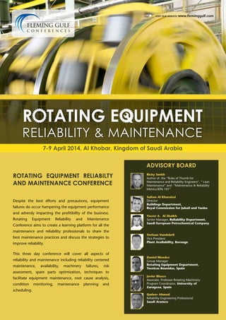 visit our website: www.fleminggulf.com

7-9 April 2014, Al Khobar, Kingdom of Saudi Arabia
ADVISORY BOARD

ROTATING EQUIPMENT RELIABILTY
AND MAINTENANCE CONFERENCE
Despite the best efforts and precautions, equipment
failures do occur hampering the equipment performance
and adversly impacting the profitibility of the business.
Rotating

Equipment

Reliability

and

Maintenance

Conference aims to create a learning platform for all the
maintenance and reliability professionals to share the
best maintenance practices and discuss the strategies to
improve reliability.
This three day conference will cover all aspects of
reliability and maintenance including reliability centered
maintenance,

availability,

machinery

failures,

risk

assessment, spare parts optimization, techniques to
facilitate equipment maintenance, root cause analysis,
condition
scheduling.

monitoring,

maintenance

planning

and

Ricky Smith
Author of the “Rules of Thumb for
Maintenance and Reliability Engineers”, “ Lean
Maintenance” and “Maintenance & Reliability
Metrics/KPIs 101”
Sultan Al Khuraissi
Director
Buildings Department,
Royal Commission for Jubail and Yanbu
Yasser A. Al Shaikh
Senior Manager, Reliability Department,
Saudi European Petrochemical Company

Stefaan Vandebril
Vice President
Plant Availability, Borouge

Daniel Mendez
Group Manager
Rotating Equipment Department,
Tecnicas Reunidas, Spain
Javier Blasco
Associate, Professor Rotating Machinery
Program Coordinator, University of
Zaragoza, Spain
Qadeer Ahmed
Reliability Engineering Professional
Saudi Aramco

 