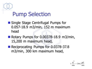 Pump Selection
◼ Single Stage Centrifugal Pumps for
0.057-18.9 m3/min, 152 m maximum
head
◼ Rotary Pumps for 0.00378-18.9 m3/min,
15,200 m maximum head,
◼ Reciprocating Pumps for 0.0378-37.8
m3/min, 300 km maximum head,
1
m
3
min
 264.2
gal
min
=
 