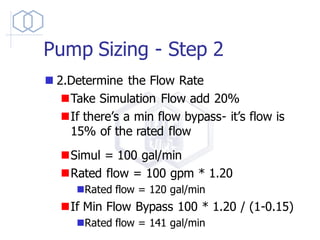 Pump Sizing - Step 2
◼ 2.Determine the Flow Rate
◼Take Simulation Flow add 20%
◼If there’s a min flow bypass- it’s flow is
15% of the rated flow
◼Simul = 100 gal/min
◼Rated flow = 100 gpm * 1.20
◼Rated flow = 120 gal/min
◼If Min Flow Bypass 100 * 1.20 / (1-0.15)
◼Rated flow = 141 gal/min
 