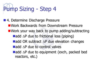 Pump Sizing - Step 4
◼ 4. Determine Discharge Pressure
◼Work Backwards from Downstream Pressure
◼Work your way back to pump adding/subtracting
◼add DP due to frictional loss (piping)
◼add OR subtract DP due elevation changes
◼add DP due to control valves
◼add DP due to equipment (exch, packed bed
reactors, etc.)
 