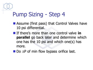 Pump Sizing - Step 4
◼ Assume (first pass) that Control Valves have
10 psi differential.
◼ If there’s more than one control valve in
parallel go back later and determine which
one has the 10 psi and which one(s) has
more.
◼ Do DP of min flow bypass orifice last.
 