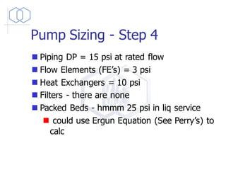 Pump Sizing - Step 4
◼ Piping DP = 15 psi at rated flow
◼ Flow Elements (FE’s) = 3 psi
◼ Heat Exchangers = 10 psi
◼ Filters - there are none
◼ Packed Beds - hmmm 25 psi in liq service
◼ could use Ergun Equation (See Perry’s) to
calc
 