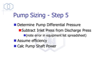 Pump Sizing - Step 5
◼ Determine Pump Differential Pressure
◼Subtract Inlet Press from Discharge Press
◼(note error in equipment list spreadsheet)
◼ Assume efficiency
◼ Calc Pump Shaft Power
 