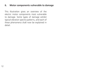 12
This illustration gives an overview of the
electric motor components most vulnerable
to damage. Some types of damage exhibit
typical vibration spectra patterns, and each of
these phenomena shall now be explained in
detail.
6. Motor components vulnerable to damage
 