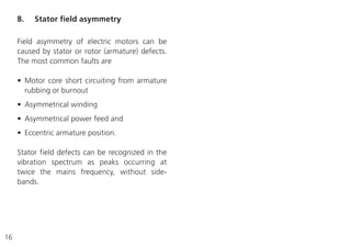16
Field asymmetry of electric motors can be
caused by stator or rotor (armature) defects.
The most common faults are
• Motor core short circuiting from armature
rubbing or burnout
• Asymmetrical winding
• Asymmetrical power feed and
• Eccentric armature position.
Stator field defects can be recognized in the
vibration spectrum as peaks occurring at
twice the mains frequency, without side-
bands.
8. Stator field asymmetry
 