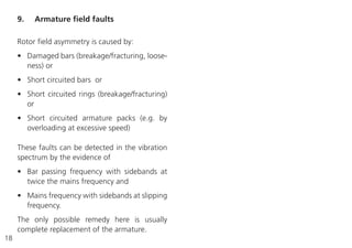18
Rotor field asymmetry is caused by:
• Damaged bars (breakage/fracturing, loose-
ness) or
• Short circuited bars or
• Short circuited rings (breakage/fracturing)
or
• Short circuited armature packs (e.g. by
overloading at excessive speed)
These faults can be detected in the vibration
spectrum by the evidence of
• Bar passing frequency with sidebands at
twice the mains frequency and
• Mains frequency with sidebands at slipping
frequency.
The only possible remedy here is usually
complete replacement of the armature.
9. Armature field faults
 