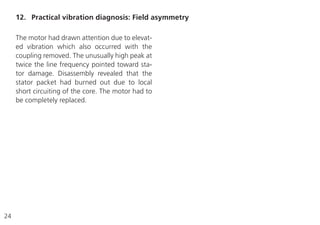 24
The motor had drawn attention due to elevat-
ed vibration which also occurred with the
coupling removed. The unusually high peak at
twice the line frequency pointed toward sta-
tor damage. Disassembly revealed that the
stator packet had burned out due to local
short circuiting of the core. The motor had to
be completely replaced.
12. Practical vibration diagnosis: Field asymmetry
 