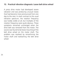 26
A press drive motor had developed severe
vibration and was producing unusual noises
that had become more pronounced from one
day to the next. In stark contrast to the usual
vibration spectrum, the rotation frequency
was hardly visible at all, but multiples of the
rotation frequency were quite obvious. These
symptoms remained unchanged when the
drive belt was removed from the motor. The
source was found to be loose mounting of the
belt drive wheel on the motor shaft. The
problem was resolved by remachining the
motor shaft and reattaching the belt drive
wheel.
13. Practical vibration diagnosis: Loose belt drive wheel
 