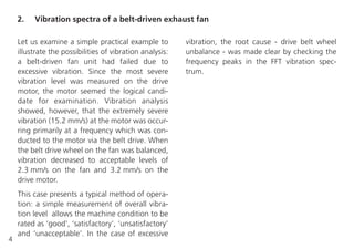 4
Let us examine a simple practical example to
illustrate the possibilities of vibration analysis:
a belt-driven fan unit had failed due to
excessive vibration. Since the most severe
vibration level was measured on the drive
motor, the motor seemed the logical candi-
date for examination. Vibration analysis
showed, however, that the extremely severe
vibration (15.2 mm/s) at the motor was occur-
ring primarily at a frequency which was con-
ducted to the motor via the belt drive. When
the belt drive wheel on the fan was balanced,
vibration decreased to acceptable levels of
2.3 mm/s on the fan and 3.2 mm/s on the
drive motor.
This case presents a typical method of opera-
tion: a simple measurement of overall vibra-
tion level allows the machine condition to be
rated as ‘good’, ‘satisfactory’, ‘unsatisfactory’
and ‘unacceptable’. In the case of excessive
vibration, the root cause - drive belt wheel
unbalance - was made clear by checking the
frequency peaks in the FFT vibration spec-
trum.
2. Vibration spectra of a belt-driven exhaust fan
 