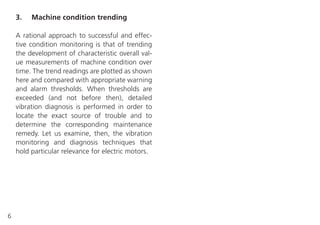 6
3. Machine condition trending
A rational approach to successful and effec-
tive condition monitoring is that of trending
the development of characteristic overall val-
ue measurements of machine condition over
time. The trend readings are plotted as shown
here and compared with appropriate warning
and alarm thresholds. When thresholds are
exceeded (and not before then), detailed
vibration diagnosis is performed in order to
locate the exact source of trouble and to
determine the corresponding maintenance
remedy. Let us examine, then, the vibration
monitoring and diagnosis techniques that
hold particular relevance for electric motors.
 