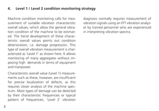 8
Machine condition monitoring calls for mea-
surement of suitable vibration characteristic
overall values, which allow the general vibra-
tion condition of the machine to be estimat-
ed. The trend development of these charac-
teristic overall values points out condition
deterioration, i.e. damage progression. This
type of overall vibration measurement is char-
acterized as ‘Level 1’ as shown here. It allows
monitoring of many aggregates without im-
posing high demands in terms of equipment
and manpower.
Characteristic overall value (Level 1) measure-
ments such as these, however, are insufficient
for precise localization of defects, as this
requires closer analysis of the machine spec-
trum. Most types of damage can be detected
by their characteristic frequencies or typical
pattern of frequencies. ‘Level 2’ vibration
4. Level 1 / Level 2 condition monitoring strategy
diagnosis normally requires measurement of
vibration signals using an FFT vibration analyz-
er by trained personnel who are experienced
in interpreting vibration spectra.
 