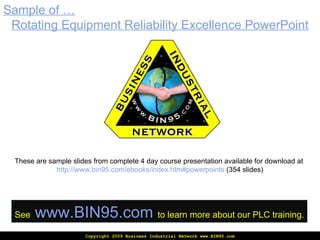 Copyright 2009 Business Industrial Network www.BIN95.com Sample of … Rotating  Equipment Reliability Excellence PowerPoint These are sample slides from complete 4 day course presentation available for download at  http://www.bin95.com/ebooks/index.htm#powerpoints  (354 slides) See   www.BIN95.com   to learn more about our PLC training. 