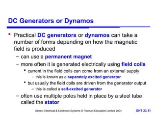 Storey: Electrical & Electronic Systems © Pearson Education Limited 2004 OHT 23.11
DC Generators or Dynamos
 Practical DC generators or dynamos can take a
number of forms depending on how the magnetic
field is produced
– can use a permanent magnet
– more often it is generated electrically using field coils
 current in the field coils can come from an external supply
– this is known as a separately excited generator
 but usually the field coils are driven from the generator output
– this is called a self-excited generator
– often use multiple poles held in place by a steel tube
called the stator
 