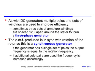 Storey: Electrical & Electronic Systems © Pearson Education Limited 2004 OHT 23.17
 As with DC generators multiple poles and sets of
windings are used to improve efficiency
– sometimes three sets of armature windings
are spaced 120 apart around the stator to form
a three-phase generator
 The e.m.f. produced is in sync with rotation of the
rotor so this is a synchronous generator
– if the generator has a single set of poles the output
frequency is equal to the rotation frequency
– if additional pole-pairs are used the frequency is
increased accordingly
 
