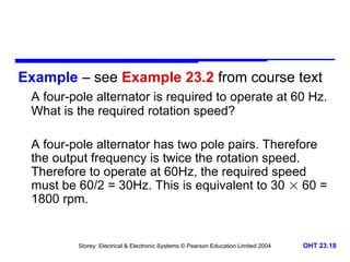 Storey: Electrical & Electronic Systems © Pearson Education Limited 2004 OHT 23.18
Example – see Example 23.2 from course text
A four-pole alternator is required to operate at 60 Hz.
What is the required rotation speed?
A four-pole alternator has two pole pairs. Therefore
the output frequency is twice the rotation speed.
Therefore to operate at 60Hz, the required speed
must be 60/2 = 30Hz. This is equivalent to 30  60 =
1800 rpm.
 