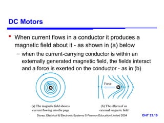 Storey: Electrical & Electronic Systems © Pearson Education Limited 2004 OHT 23.19
DC Motors
 When current flows in a conductor it produces a
magnetic field about it - as shown in (a) below
– when the current-carrying conductor is within an
externally generated magnetic field, the fields interact
and a force is exerted on the conductor - as in (b)
 