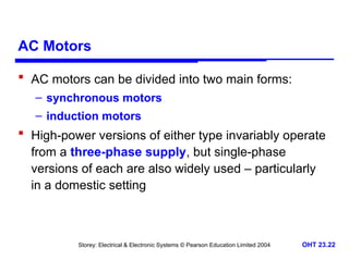 Storey: Electrical & Electronic Systems © Pearson Education Limited 2004 OHT 23.22
AC Motors
 AC motors can be divided into two main forms:
– synchronous motors
– induction motors
 High-power versions of either type invariably operate
from a three-phase supply, but single-phase
versions of each are also widely used – particularly
in a domestic setting
 