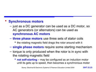 Storey: Electrical & Electronic Systems © Pearson Education Limited 2004 OHT 23.23
 Synchronous motors
– just as a DC generator can be used as a DC motor, so
AC generators (or alternators) can be used as
synchronous AC motors
– three phase motors use three sets of stator coils
 the rotating magnetic field drags the rotor around with it
– single phase motors require some starting mechanism
– torque is only produced when the rotor is in sync with
the rotating magnetic field
 not self-starting – may be configured as an induction motor
until its gets up to speed, then becomes a synchronous motor
 