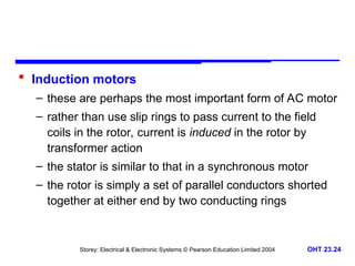 Storey: Electrical & Electronic Systems © Pearson Education Limited 2004 OHT 23.24
 Induction motors
– these are perhaps the most important form of AC motor
– rather than use slip rings to pass current to the field
coils in the rotor, current is induced in the rotor by
transformer action
– the stator is similar to that in a synchronous motor
– the rotor is simply a set of parallel conductors shorted
together at either end by two conducting rings
 