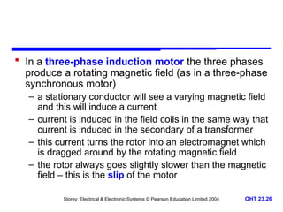 Storey: Electrical & Electronic Systems © Pearson Education Limited 2004 OHT 23.26
 In a three-phase induction motor the three phases
produce a rotating magnetic field (as in a three-phase
synchronous motor)
– a stationary conductor will see a varying magnetic field
and this will induce a current
– current is induced in the field coils in the same way that
current is induced in the secondary of a transformer
– this current turns the rotor into an electromagnet which
is dragged around by the rotating magnetic field
– the rotor always goes slightly slower than the magnetic
field – this is the slip of the motor
 