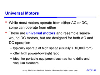 Storey: Electrical & Electronic Systems © Pearson Education Limited 2004 OHT 23.28
Universal Motors
 While most motors operate from either AC or DC,
some can operate from either
 These are universal motors and resemble series-
wound DC motors, but are designed for both AC and
DC operation
– typically operate at high speed (usually > 10,000 rpm)
– offer high power-to-weight ratio
– ideal for portable equipment such as hand drills and
vacuum cleaners
 