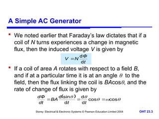 Storey: Electrical & Electronic Systems © Pearson Education Limited 2004 OHT 23.3
A Simple AC Generator
 We noted earlier that Faraday’s law dictates that if a
coil of N turns experiences a change in magnetic
flux, then the induced voltage V is given by
 If a coil of area A rotates with respect to a field B,
and if at a particular time it is at an angle  to the
field, then the flux linking the coil is BAcos, and the
rate of change of flux is given by
t
Φ
N
V
d
d

  




cos
cos
d
d
d
sin
d



t
t
BA
dt
dΦ
 
