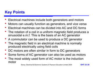 Storey: Electrical & Electronic Systems © Pearson Education Limited 2004 OHT 23.30
Key Points
 Electrical machines include both generators and motors
 Motors can usually function as generators, and vice versa
 Electrical machines can be divided into AC and DC forms
 The rotation of a coil in a uniform magnetic field produces a
sinusoidal e.m.f. This is the basis of an AC generator
 A commutator can be used to produce a DC generator
 The magnetic field in an electrical machine is normally
produced electrically using field coils
 DC motors are often similar in form to DC generators
 Some forms of AC generator can also be used as motors
 The most widely used form of AC motor is the induction
motor
 