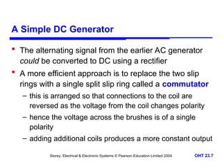 Storey: Electrical & Electronic Systems © Pearson Education Limited 2004 OHT 23.7
A Simple DC Generator
 The alternating signal from the earlier AC generator
could be converted to DC using a rectifier
 A more efficient approach is to replace the two slip
rings with a single split slip ring called a commutator
– this is arranged so that connections to the coil are
reversed as the voltage from the coil changes polarity
– hence the voltage across the brushes is of a single
polarity
– adding additional coils produces a more constant output
 