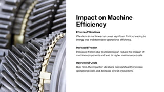 Impact on Machine
Efficiency
Effects of Vibrations
Vibrations in machines can cause significant friction, leading to
energy loss and decreased operational efficiency.
Increased Friction
Increased friction due to vibrations can reduce the lifespan of
machine components and lead to higher maintenance costs.
Operational Costs
Over time, the impact of vibrations can significantly increase
operational costs and decrease overall productivity.
 