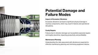 Potential Damage and
Failure Modes
Impact of Excessive Vibrations
Excessive vibrations can lead to significant physical damage in
machine components, which may result in failures and operational
disruptions.
Costly Repairs
Failures due to vibration damage can necessitate expensive repairs
and lengthy downtime, impacting productivity and profitability.
Maintenance Planning
Understanding the risks associated with vibrations is essential for
effective maintenance planning and minimizing equipment failures.
 