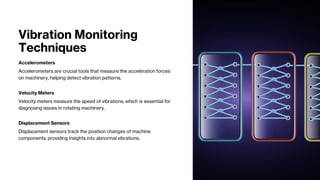 Vibration Monitoring
Techniques
Accelerometers
Accelerometers are crucial tools that measure the acceleration forces
on machinery, helping detect vibration patterns.
Velocity Meters
Velocity meters measure the speed of vibrations, which is essential for
diagnosing issues in rotating machinery.
Displacement Sensors
Displacement sensors track the position changes of machine
components, providing insights into abnormal vibrations.
 