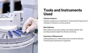 Tools and Instruments
Used
Vibration Analyzers
Vibration analyzers are crucial tools for measuring the frequency and
amplitude of vibrations in various systems.
Data Collectors
Data collectors are used to gather and analyze vibration data,
providing essential insights for effective monitoring.
Importance of Measurement
Understanding how to utilize these tools is crucial for effective
monitoring and maintenance of equipment.
 