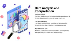 Data Analysis and
Interpretation
Frequency Analysis
Frequency analysis is crucial for understanding the characteristics of
vibration data and identifying potential issues in machinery.
Time-Domain Analysis
Time-domain analysis provides insight into the vibration signal's
behavior over time, helping to detect anomalies and changes.
Overall Vibration Levels
Monitoring overall vibration levels is essential for assessing machine
health and determining maintenance needs effectively.
 