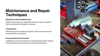 Maintenance and Repair
Techniques
Importance of Routine Maintenance
Regular maintenance can significantly reduce the risk of equipment
failure and prolong the lifespan of machines.
Timely Repairs
Addressing repairs promptly can mitigate further damage and avoid
costly downtime in operations.
Proactive Maintenance Schedule
Establishing a proactive maintenance schedule helps maintain optimal
machine performance and reduces unexpected breakdowns.
 