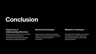 Conclusion
Importance of
Understanding Vibrations
Understanding vibrations is crucial for
the effective operation and
maintenance of rotating machines,
impacting overall performance.
Monitoring Strategies
Implementing monitoring strategies
allows for the early detection of issues
and ensures the longevity of
machinery.
Mitigation Techniques
Using effective mitigation techniques
can enhance machine safety and
operational efficiency, preventing
potential failures.
 