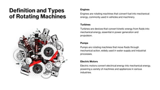Definition and Types
of Rotating Machines
Engines
Engines are rotating machines that convert fuel into mechanical
energy, commonly used in vehicles and machinery.
Turbines
Turbines are devices that convert kinetic energy from fluids into
mechanical energy, essential in power generation and
propulsion.
Pumps
Pumps are rotating machines that move fluids through
mechanical action, widely used in water supply and industrial
processes.
Electric Motors
Electric motors convert electrical energy into mechanical energy,
powering a variety of machines and appliances in various
industries.
 
