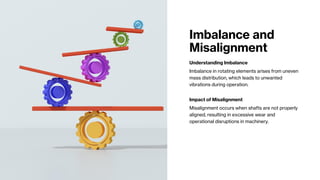 Imbalance and
Misalignment
Understanding Imbalance
Imbalance in rotating elements arises from uneven
mass distribution, which leads to unwanted
vibrations during operation.
Impact of Misalignment
Misalignment occurs when shafts are not properly
aligned, resulting in excessive wear and
operational disruptions in machinery.
 