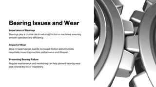 Bearing Issues and Wear
Importance of Bearings
Bearings play a crucial role in reducing friction in machines, ensuring
smooth operation and efficiency.
Impact of Wear
Wear in bearings can lead to increased friction and vibrations,
negatively impacting machine performance and lifespan.
Preventing Bearing Failure
Regular maintenance and monitoring can help prevent bearing wear
and extend the life of machinery.
 