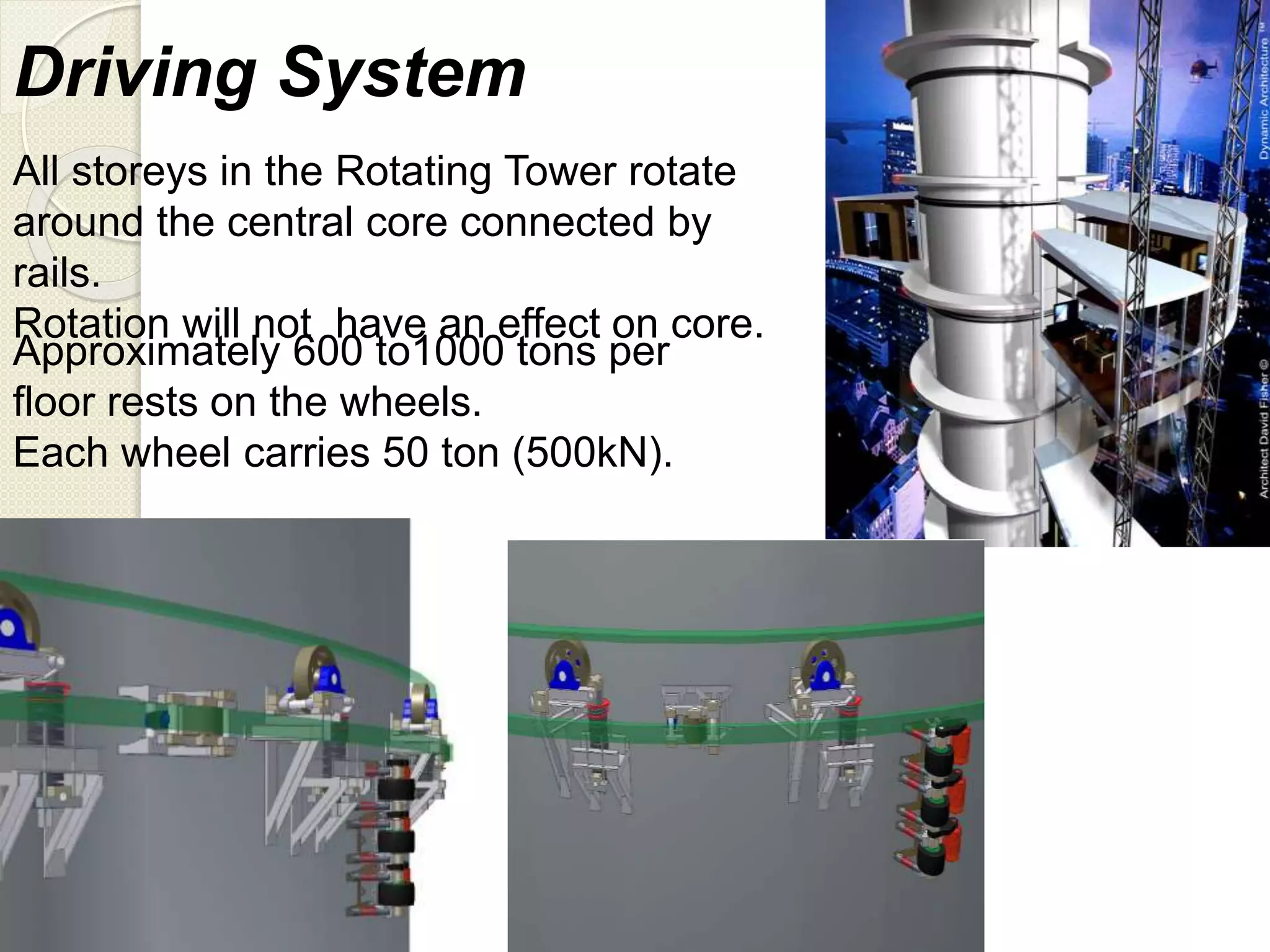 Driving System
All storeys in the Rotating Tower rotate
around the central core connected by
rails.
Rotation will not have an effect on core.
Approximately 600 to1000 tons per
floor rests on the wheels.
Each wheel carries 50 ton (500kN).
 