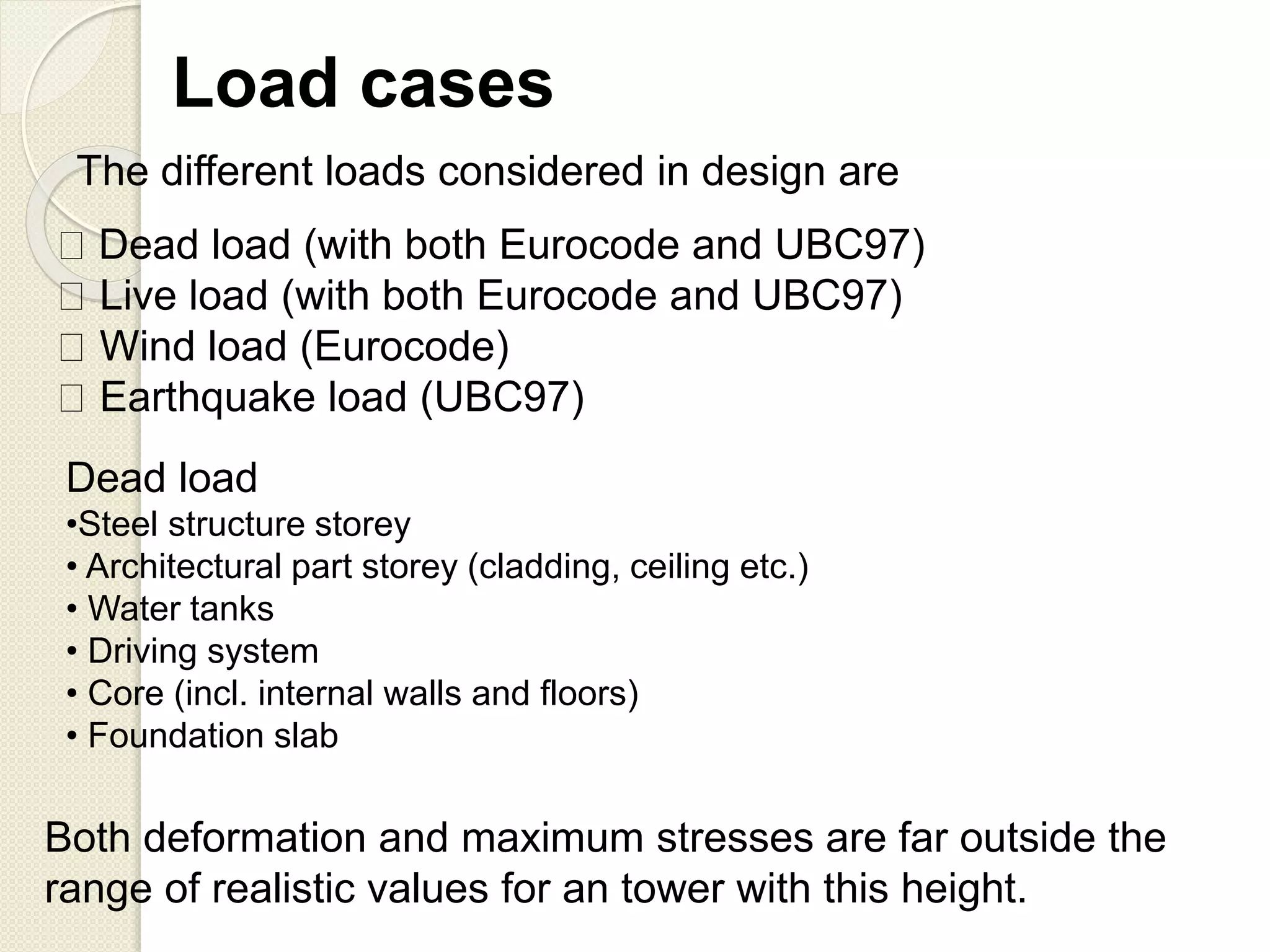 Dead load (with both Eurocode and UBC97)
Live load (with both Eurocode and UBC97)
Wind load (Eurocode)
Earthquake load (UBC97)
Load cases
The different loads considered in design are
Dead load
•Steel structure storey
• Architectural part storey (cladding, ceiling etc.)
• Water tanks
• Driving system
• Core (incl. internal walls and floors)
• Foundation slab
Both deformation and maximum stresses are far outside the
range of realistic values for an tower with this height.
 