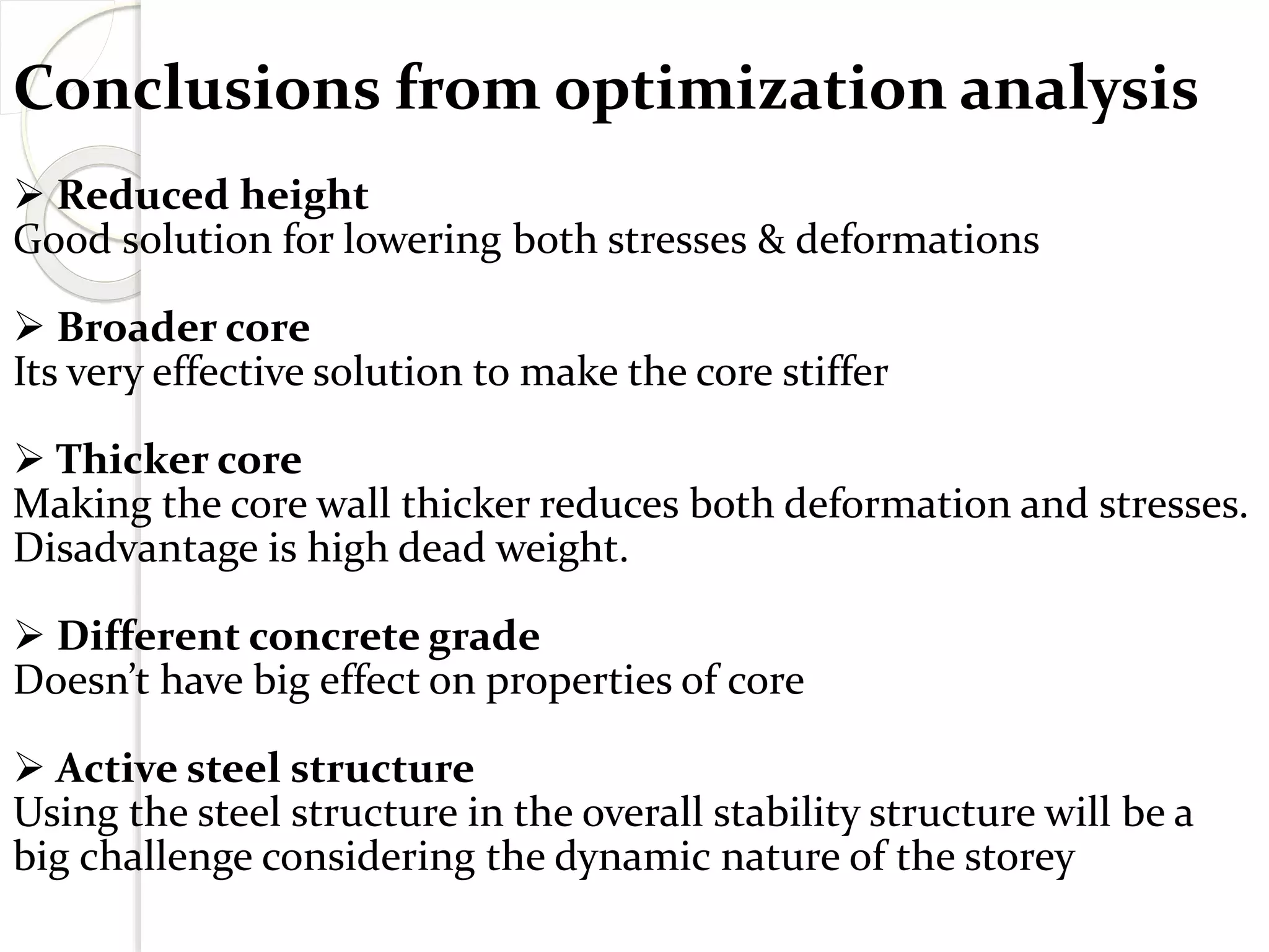 Conclusions from optimization analysis
 Reduced height
Good solution for lowering both stresses & deformations
 Broader core
Its very effective solution to make the core stiffer
 Thicker core
Making the core wall thicker reduces both deformation and stresses.
Disadvantage is high dead weight.
 Different concrete grade
Doesn’t have big effect on properties of core
 Active steel structure
Using the steel structure in the overall stability structure will be a
big challenge considering the dynamic nature of the storey
 
