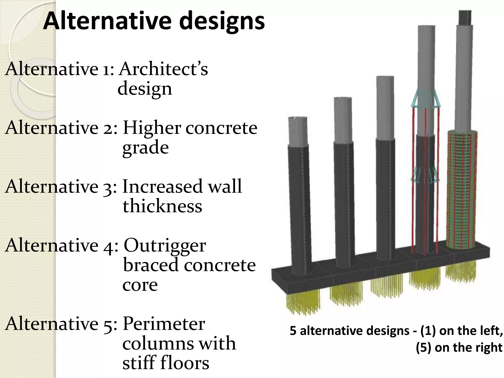 Alternative designs
Alternative 1: Architect’s
design
Alternative 2: Higher concrete
grade
Alternative 3: Increased wall
thickness
Alternative 4: Outrigger
braced concrete
core
Alternative 5: Perimeter
columns with
stiff floors
5 alternative designs - (1) on the left,
(5) on the right
 