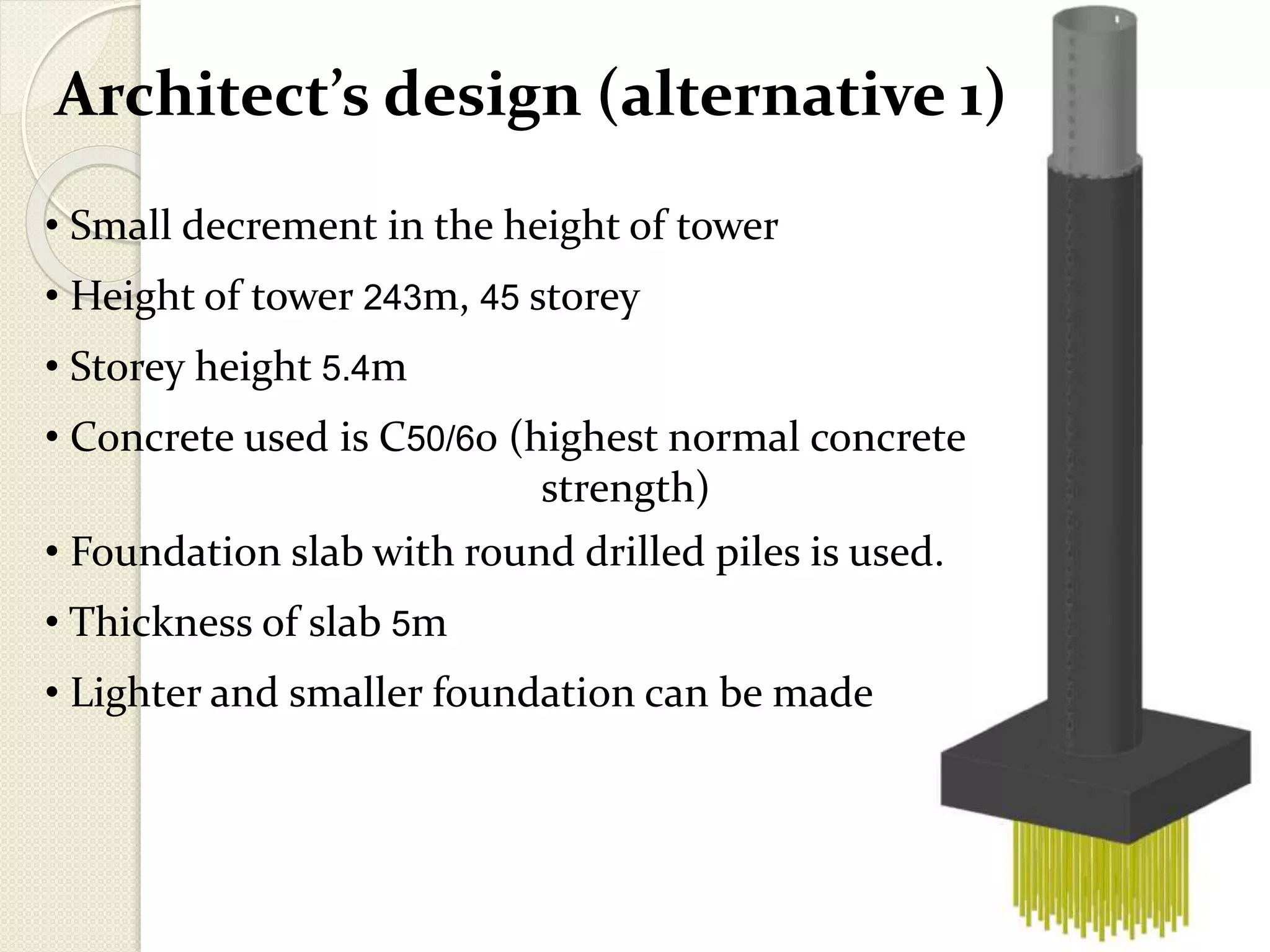 Architect’s design (alternative 1)
• Small decrement in the height of tower
• Height of tower 243m, 45 storey
• Storey height 5.4m
• Concrete used is C50/60 (highest normal concrete
strength)
• Foundation slab with round drilled piles is used.
• Thickness of slab 5m
• Lighter and smaller foundation can be made
 